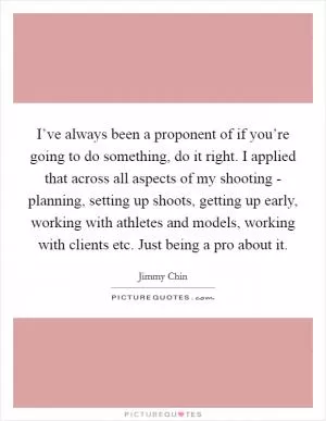I’ve always been a proponent of if you’re going to do something, do it right. I applied that across all aspects of my shooting - planning, setting up shoots, getting up early, working with athletes and models, working with clients etc. Just being a pro about it Picture Quote #1