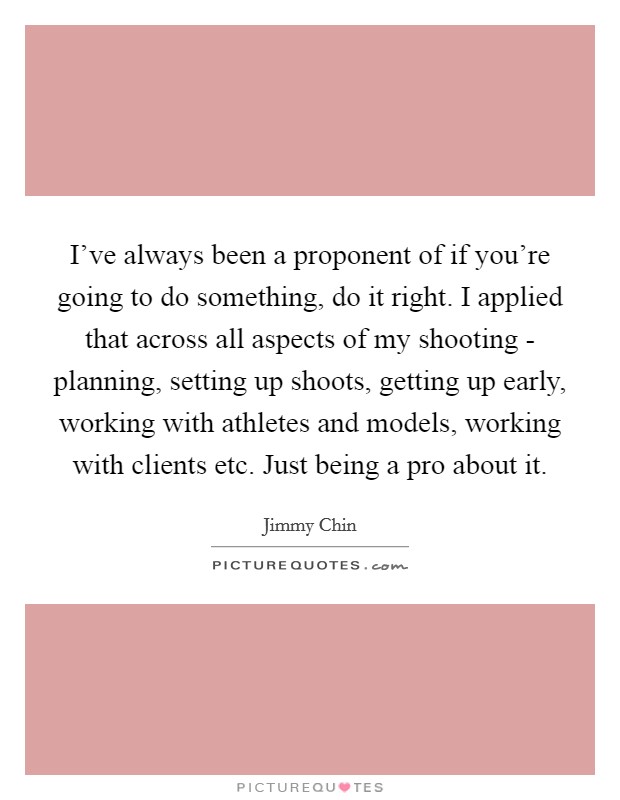 I've always been a proponent of if you're going to do something, do it right. I applied that across all aspects of my shooting - planning, setting up shoots, getting up early, working with athletes and models, working with clients etc. Just being a pro about it. Picture Quote #1