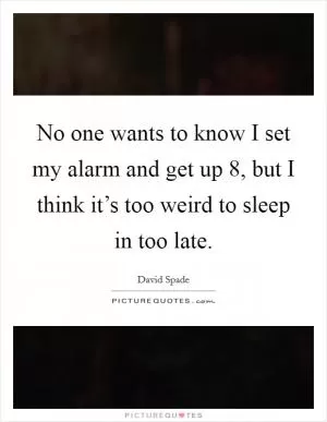 No one wants to know I set my alarm and get up 8, but I think it’s too weird to sleep in too late Picture Quote #1