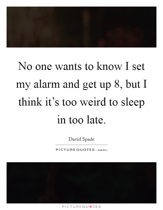 No one wants to know I set my alarm and get up 8, but I think it's too weird to sleep in too late. Picture Quote #1