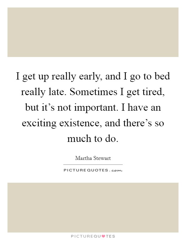 I get up really early, and I go to bed really late. Sometimes I get tired, but it's not important. I have an exciting existence, and there's so much to do. Picture Quote #1
