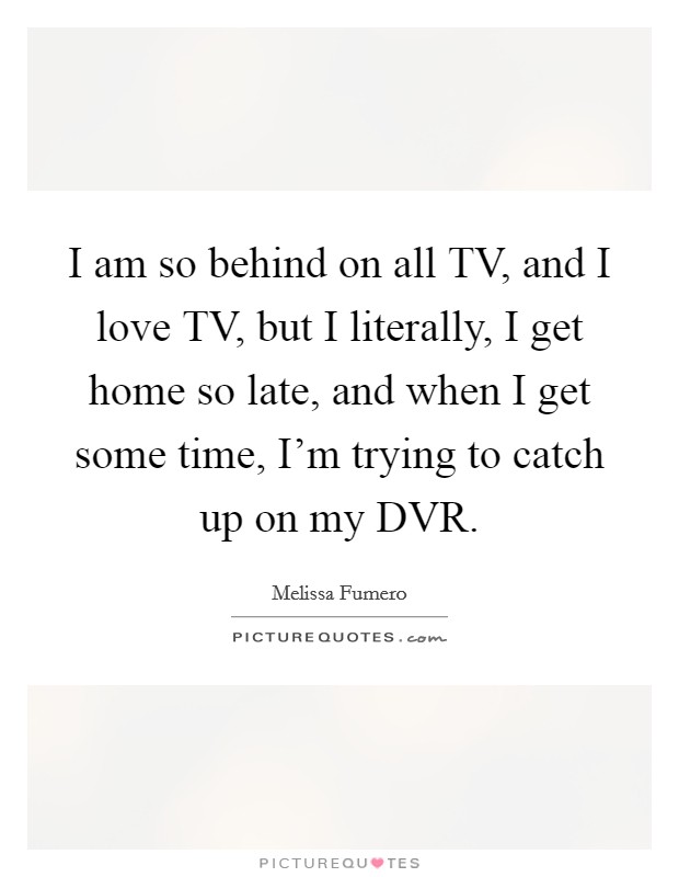 I am so behind on all TV, and I love TV, but I literally, I get home so late, and when I get some time, I'm trying to catch up on my DVR. Picture Quote #1
