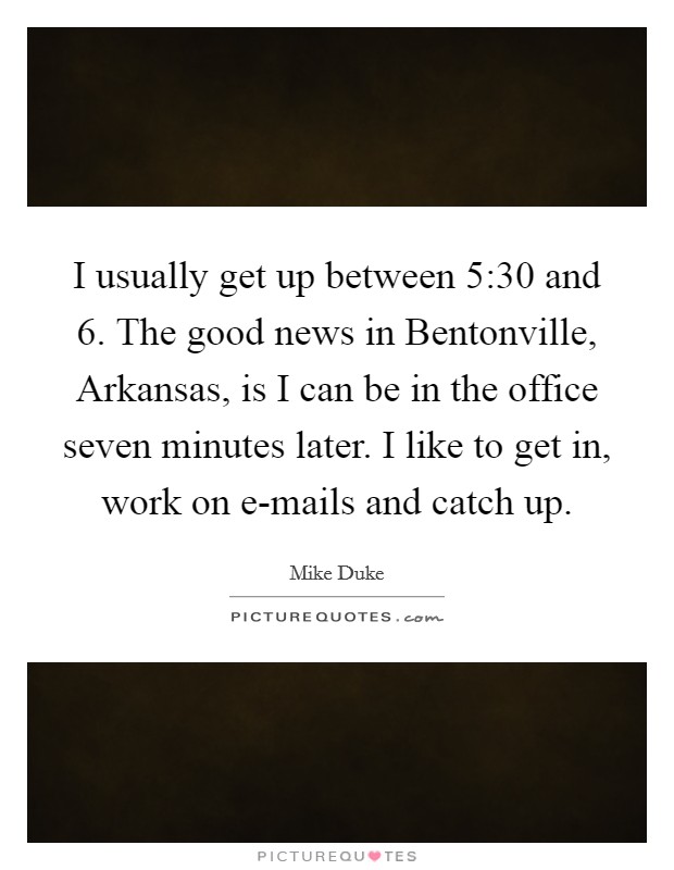 I usually get up between 5:30 and 6. The good news in Bentonville, Arkansas, is I can be in the office seven minutes later. I like to get in, work on e-mails and catch up. Picture Quote #1