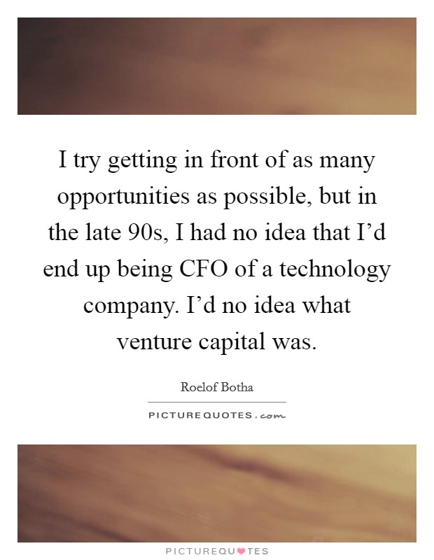 I try getting in front of as many opportunities as possible, but in the late  90s, I had no idea that I'd end up being CFO of a technology company. I'd no idea what venture capital was. Picture Quote #1