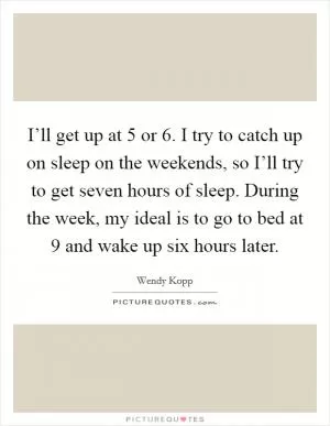 I’ll get up at 5 or 6. I try to catch up on sleep on the weekends, so I’ll try to get seven hours of sleep. During the week, my ideal is to go to bed at 9 and wake up six hours later Picture Quote #1