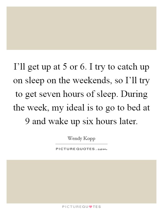 I'll get up at 5 or 6. I try to catch up on sleep on the weekends, so I'll try to get seven hours of sleep. During the week, my ideal is to go to bed at 9 and wake up six hours later. Picture Quote #1