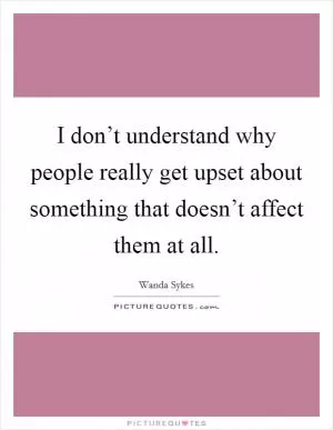I don’t understand why people really get upset about something that doesn’t affect them at all Picture Quote #1