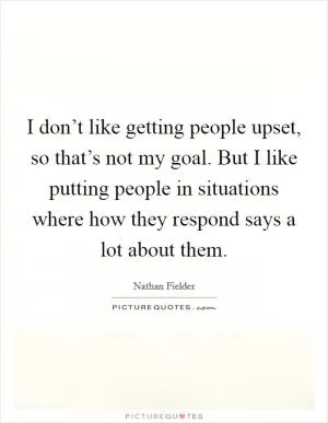 I don’t like getting people upset, so that’s not my goal. But I like putting people in situations where how they respond says a lot about them Picture Quote #1