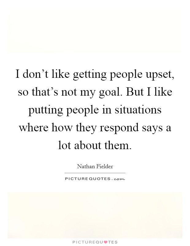 I don't like getting people upset, so that's not my goal. But I like putting people in situations where how they respond says a lot about them. Picture Quote #1