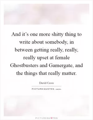 And it’s one more shitty thing to write about somebody, in between getting really, really, really upset at female Ghostbusters and Gamergate, and the things that really matter Picture Quote #1