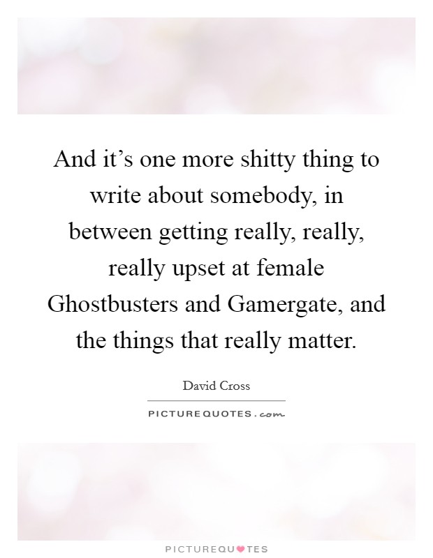 And it's one more shitty thing to write about somebody, in between getting really, really, really upset at female Ghostbusters and Gamergate, and the things that really matter. Picture Quote #1