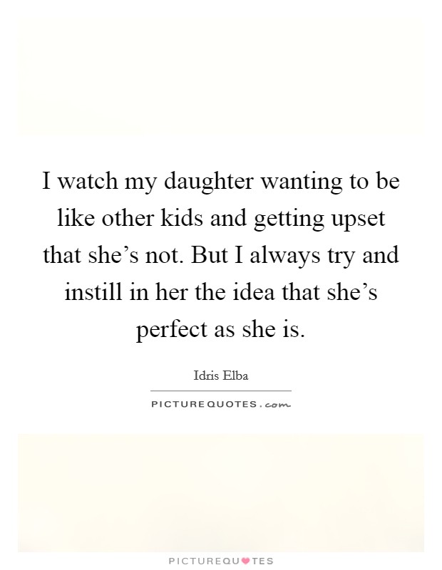 I watch my daughter wanting to be like other kids and getting upset that she's not. But I always try and instill in her the idea that she's perfect as she is. Picture Quote #1