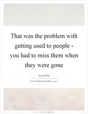 That was the problem with getting used to people - you had to miss them when they were gone Picture Quote #1