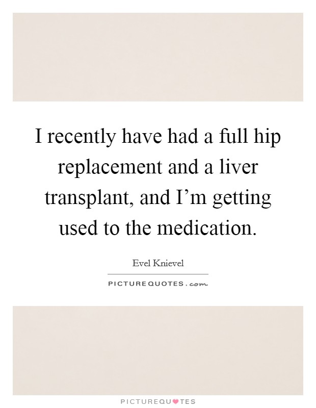 I recently have had a full hip replacement and a liver transplant, and I'm getting used to the medication. Picture Quote #1