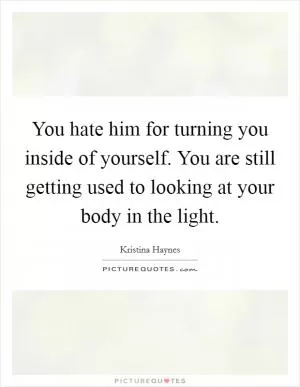 You hate him for turning you inside of yourself. You are still getting used to looking at your body in the light Picture Quote #1
