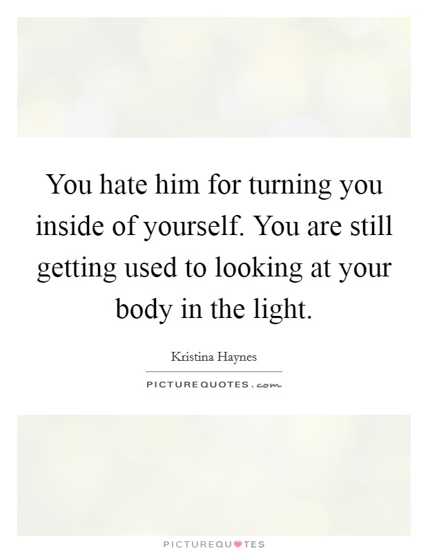 You hate him for turning you inside of yourself. You are still getting used to looking at your body in the light. Picture Quote #1