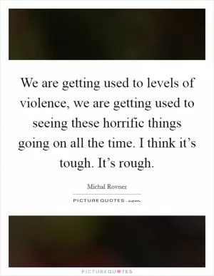 We are getting used to levels of violence, we are getting used to seeing these horrific things going on all the time. I think it’s tough. It’s rough Picture Quote #1