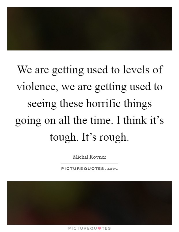 We are getting used to levels of violence, we are getting used to seeing these horrific things going on all the time. I think it's tough. It's rough. Picture Quote #1
