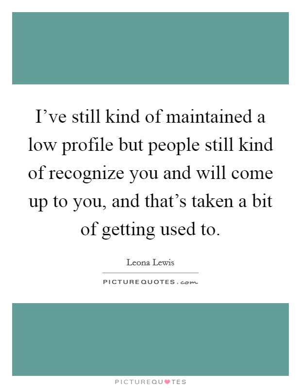 I've still kind of maintained a low profile but people still kind of recognize you and will come up to you, and that's taken a bit of getting used to. Picture Quote #1
