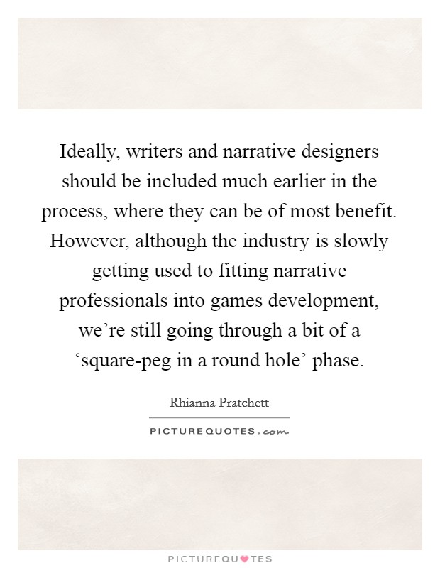 Ideally, writers and narrative designers should be included much earlier in the process, where they can be of most benefit. However, although the industry is slowly getting used to fitting narrative professionals into games development, we’re still going through a bit of a ‘square-peg in a round hole’ phase Picture Quote #1