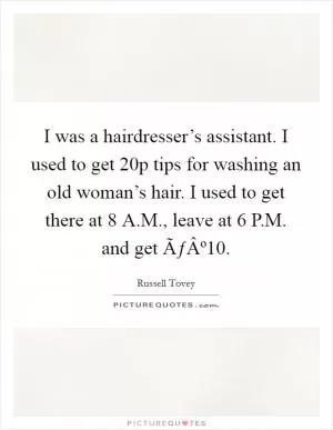 I was a hairdresser’s assistant. I used to get 20p tips for washing an old woman’s hair. I used to get there at 8 A.M., leave at 6 P.M. and get ÃƒÂº10 Picture Quote #1
