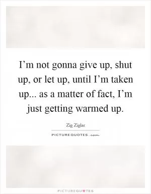I’m not gonna give up, shut up, or let up, until I’m taken up... as a matter of fact, I’m just getting warmed up Picture Quote #1