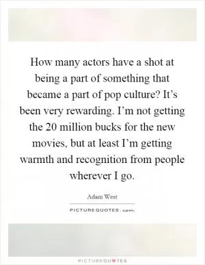 How many actors have a shot at being a part of something that became a part of pop culture? It’s been very rewarding. I’m not getting the 20 million bucks for the new movies, but at least I’m getting warmth and recognition from people wherever I go Picture Quote #1