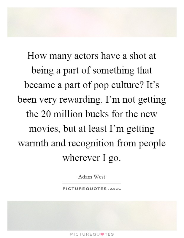 How many actors have a shot at being a part of something that became a part of pop culture? It's been very rewarding. I'm not getting the 20 million bucks for the new movies, but at least I'm getting warmth and recognition from people wherever I go. Picture Quote #1