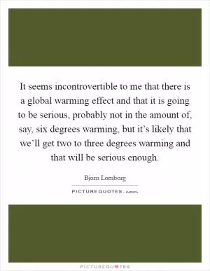 It seems incontrovertible to me that there is a global warming effect and that it is going to be serious, probably not in the amount of, say, six degrees warming, but it’s likely that we’ll get two to three degrees warming and that will be serious enough Picture Quote #1