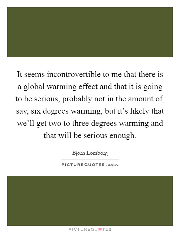 It seems incontrovertible to me that there is a global warming effect and that it is going to be serious, probably not in the amount of, say, six degrees warming, but it's likely that we'll get two to three degrees warming and that will be serious enough. Picture Quote #1
