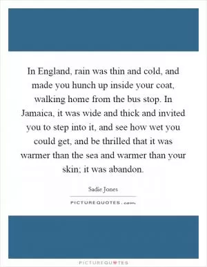 In England, rain was thin and cold, and made you hunch up inside your coat, walking home from the bus stop. In Jamaica, it was wide and thick and invited you to step into it, and see how wet you could get, and be thrilled that it was warmer than the sea and warmer than your skin; it was abandon Picture Quote #1