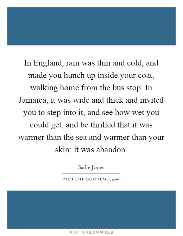 In England, rain was thin and cold, and made you hunch up inside your coat, walking home from the bus stop. In Jamaica, it was wide and thick and invited you to step into it, and see how wet you could get, and be thrilled that it was warmer than the sea and warmer than your skin; it was abandon. Picture Quote #1