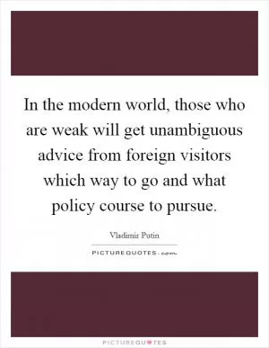 In the modern world, those who are weak will get unambiguous advice from foreign visitors which way to go and what policy course to pursue Picture Quote #1