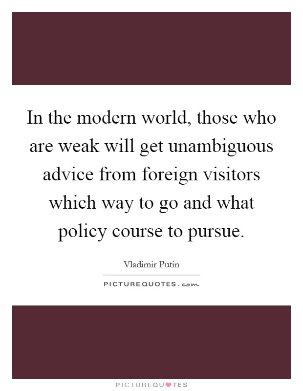 In the modern world, those who are weak will get unambiguous advice from foreign visitors which way to go and what policy course to pursue. Picture Quote #1