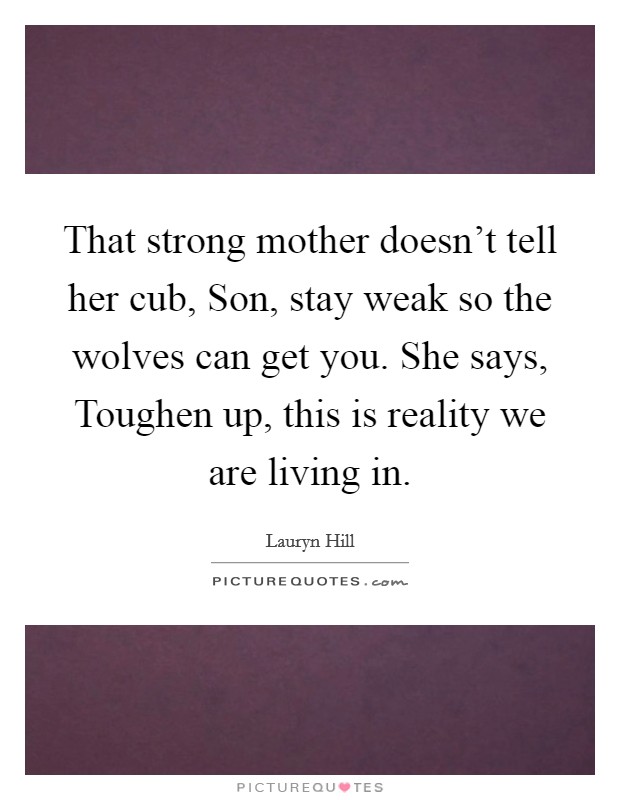 That strong mother doesn't tell her cub, Son, stay weak so the wolves can get you. She says, Toughen up, this is reality we are living in. Picture Quote #1