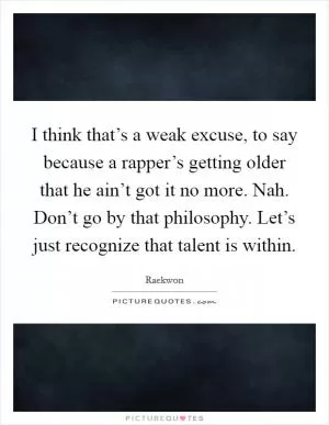 I think that’s a weak excuse, to say because a rapper’s getting older that he ain’t got it no more. Nah. Don’t go by that philosophy. Let’s just recognize that talent is within Picture Quote #1
