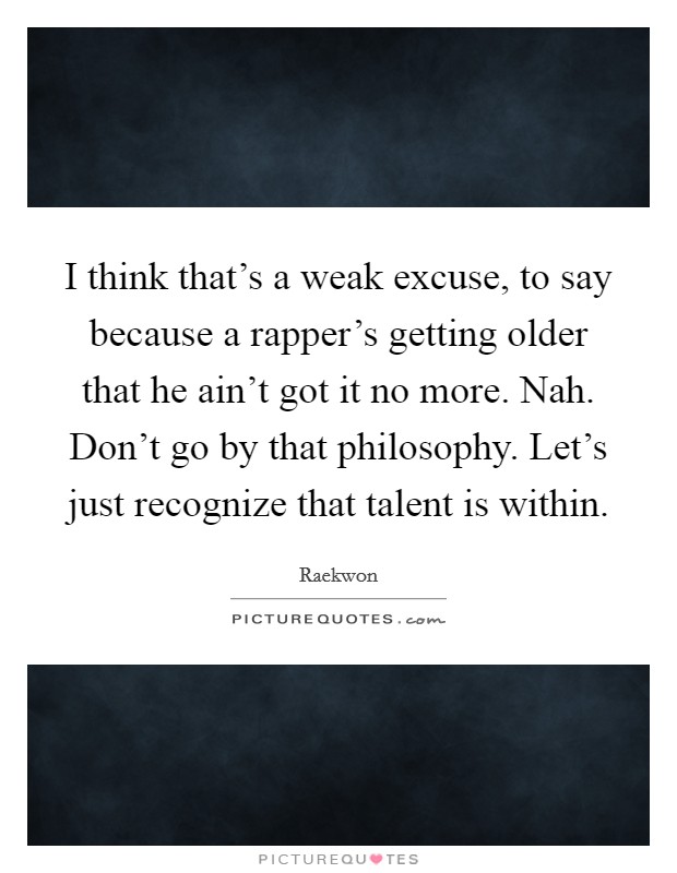 I think that's a weak excuse, to say because a rapper's getting older that he ain't got it no more. Nah. Don't go by that philosophy. Let's just recognize that talent is within. Picture Quote #1