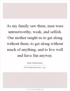 As my family saw them, men were untrustworthy, weak, and selfish. Our mother taught us to get along without them, to get along without much of anything, and to live well and have fun anyway Picture Quote #1