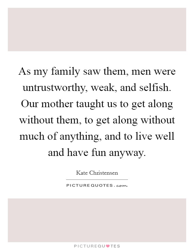 As my family saw them, men were untrustworthy, weak, and selfish. Our mother taught us to get along without them, to get along without much of anything, and to live well and have fun anyway. Picture Quote #1