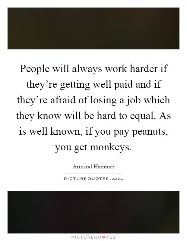 People will always work harder if they're getting well paid and if they're afraid of losing a job which they know will be hard to equal. As is well known, if you pay peanuts, you get monkeys. Picture Quote #1