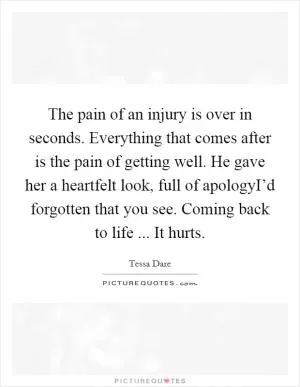 The pain of an injury is over in seconds. Everything that comes after is the pain of getting well. He gave her a heartfelt look, full of apologyI’d forgotten that you see. Coming back to life ... It hurts Picture Quote #1