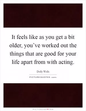 It feels like as you get a bit older, you’ve worked out the things that are good for your life apart from with acting Picture Quote #1