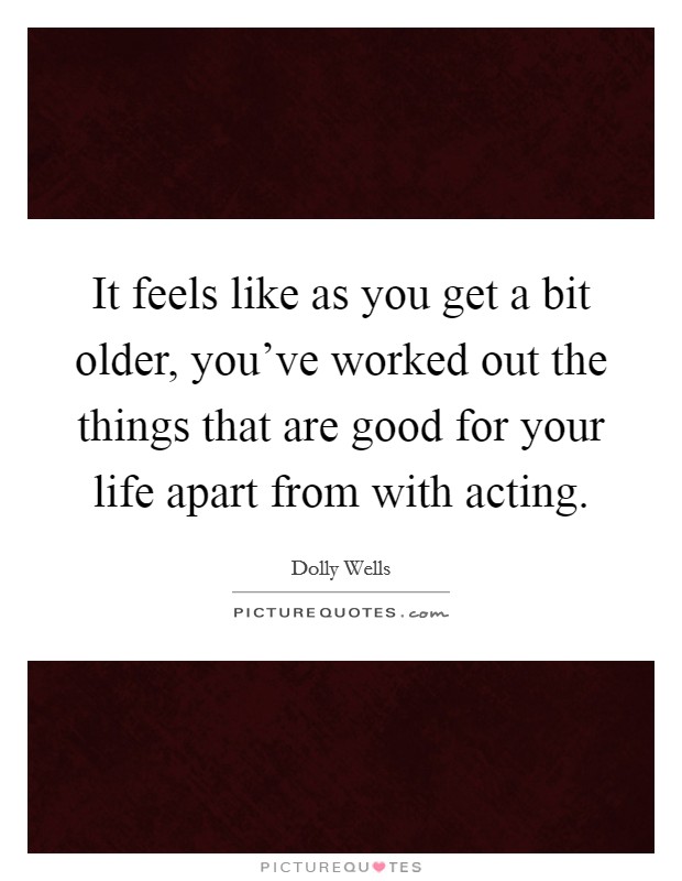 It feels like as you get a bit older, you've worked out the things that are good for your life apart from with acting. Picture Quote #1