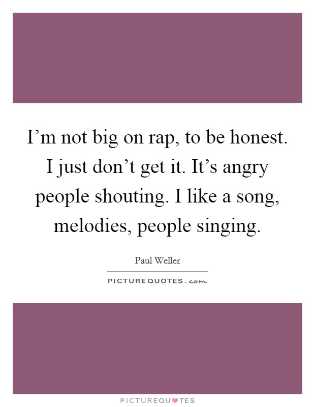 I'm not big on rap, to be honest. I just don't get it. It's angry people shouting. I like a song, melodies, people singing. Picture Quote #1