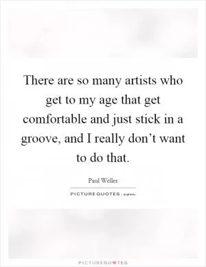 There are so many artists who get to my age that get comfortable and just stick in a groove, and I really don’t want to do that Picture Quote #1