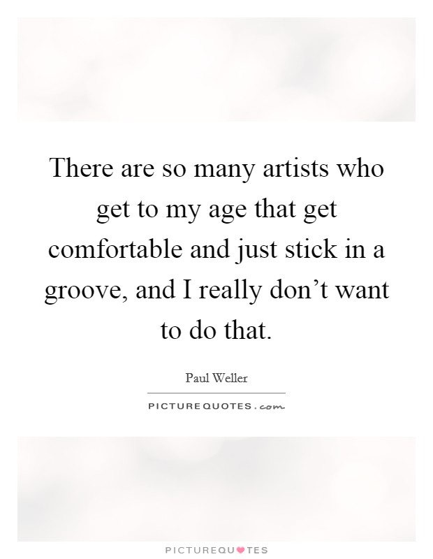 There are so many artists who get to my age that get comfortable and just stick in a groove, and I really don't want to do that. Picture Quote #1