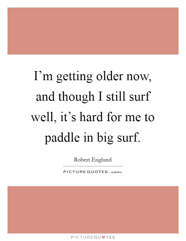 I'm getting older now, and though I still surf well, it's hard for me to paddle in big surf. Picture Quote #1