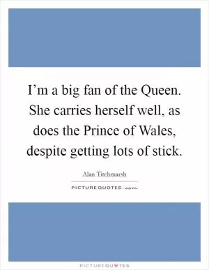 I’m a big fan of the Queen. She carries herself well, as does the Prince of Wales, despite getting lots of stick Picture Quote #1