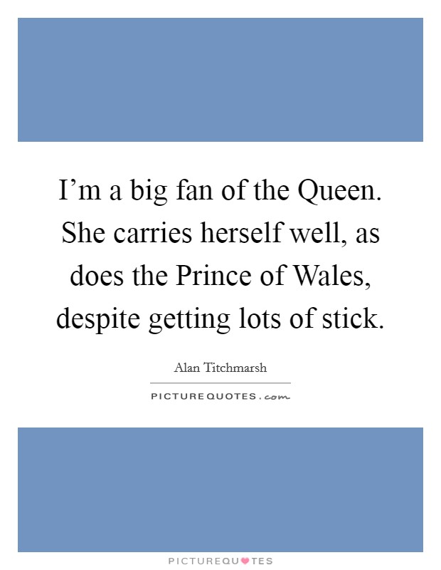 I'm a big fan of the Queen. She carries herself well, as does the Prince of Wales, despite getting lots of stick. Picture Quote #1