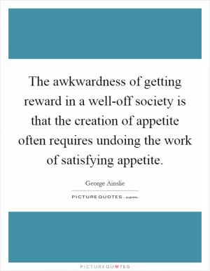 The awkwardness of getting reward in a well-off society is that the creation of appetite often requires undoing the work of satisfying appetite Picture Quote #1